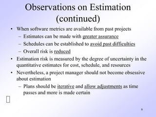 6
Observations on Estimation
(continued)
• When software metrics are available from past projects
– Estimates can be made with greater assurance
– Schedules can be established to avoid past difficulties
– Overall risk is reduced
• Estimation risk is measured by the degree of uncertainty in the
quantitative estimates for cost, schedule, and resources
• Nevertheless, a project manager should not become obsessive
about estimation
– Plans should be iterative and allow adjustments as time
passes and more is made certain
 
