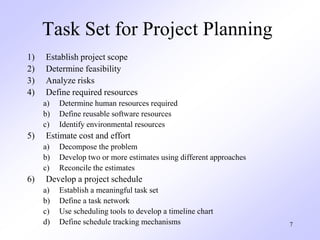 7
Task Set for Project Planning
1) Establish project scope
2) Determine feasibility
3) Analyze risks
4) Define required resources
a) Determine human resources required
b) Define reusable software resources
c) Identify environmental resources
5) Estimate cost and effort
a) Decompose the problem
b) Develop two or more estimates using different approaches
c) Reconcile the estimates
6) Develop a project schedule
a) Establish a meaningful task set
b) Define a task network
c) Use scheduling tools to develop a timeline chart
d) Define schedule tracking mechanisms
 