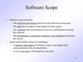 9
Software Scope
• Software scope describes
– The functions and features that are to be delivered to end users
– The data that are input to and output from the system
– The "content" that is presented to users as a consequence of using
the software
– The performance, constraints, interfaces, and reliability that bound
the system
• Scope can be define using two techniques
– A narrative description of software scope is developed after
communication with all stakeholders
– A set of use cases is developed by end users
 
