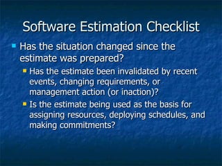 Software Estimation Checklist
   Has the situation changed since the
    estimate was prepared?
       Has the estimate been invalidated by recent
        events, changing requirements, or
        management action (or inaction)?
       Is the estimate being used as the basis for
        assigning resources, deploying schedules, and
        making commitments?
 