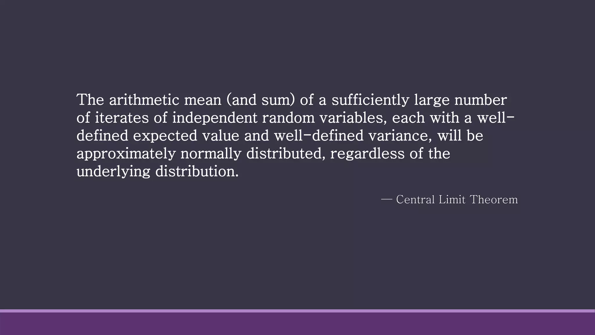 — Central Limit Theorem
The arithmetic mean (and sum) of a sufficiently large number
of iterates of independent random variables, each with a well-
defined expected value and well-defined variance, will be
approximately normally distributed, regardless of the
underlying distribution.
 