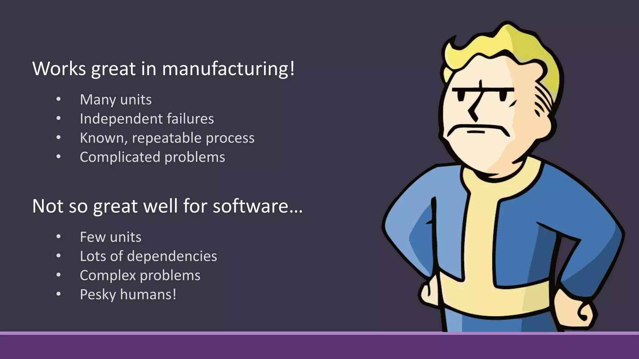Not so great well for software…
• Few units
• Lots of dependencies
• Complex problems
• Pesky humans!
Works great in manufacturing!
• Many units
• Independent failures
• Known, repeatable process
• Complicated problems
 