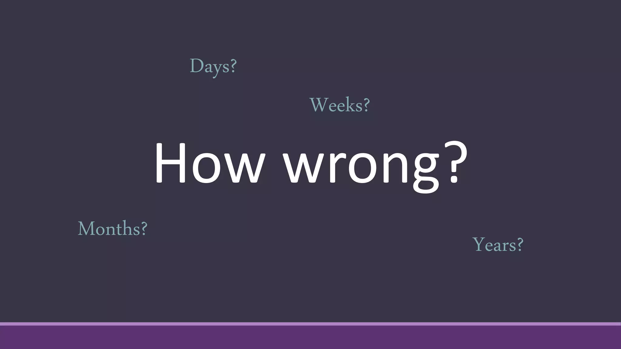 How wrong?
Days?
Weeks?
Months?
Years?
 