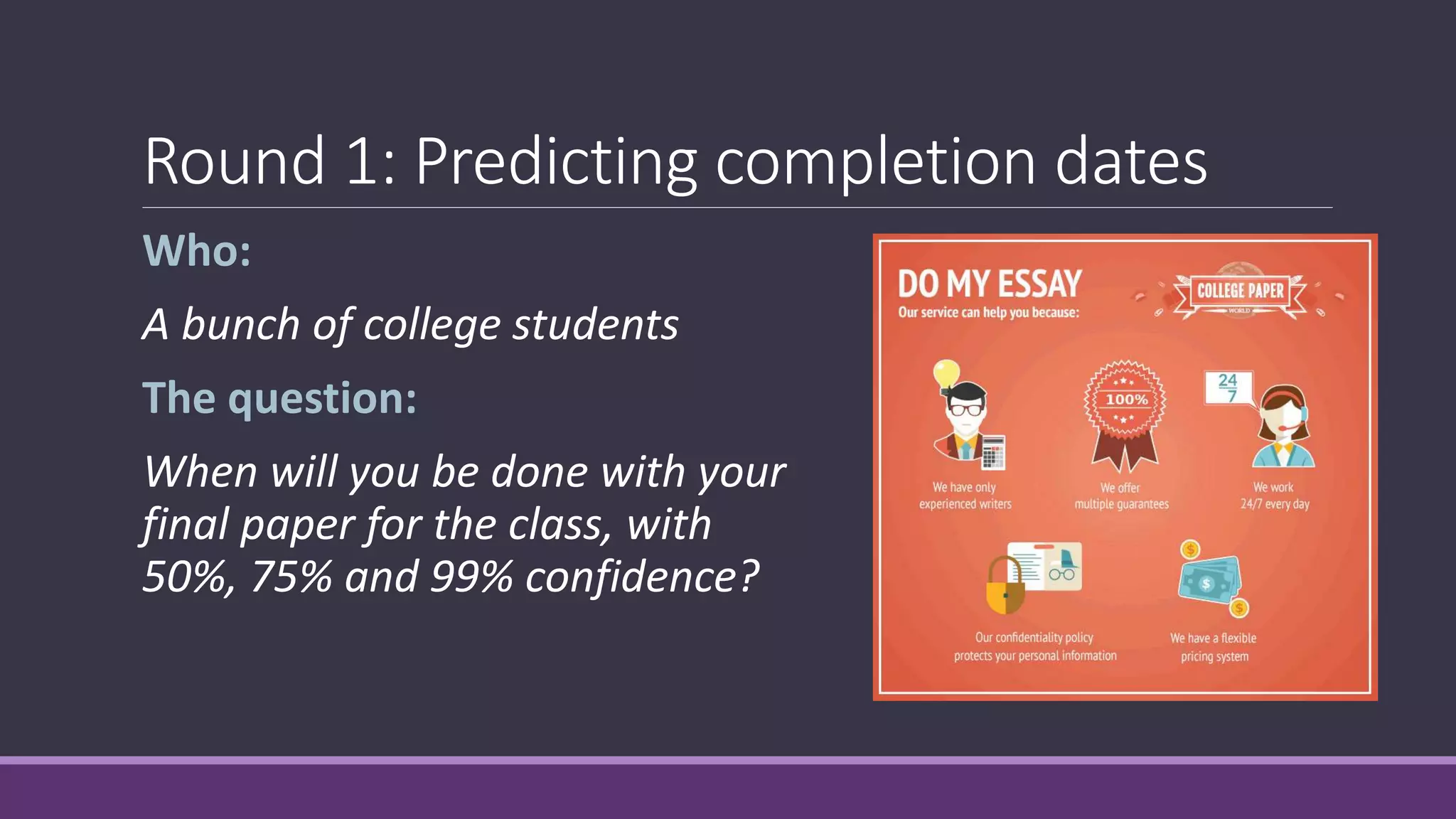 Round 1: Predicting completion dates
Who:
A bunch of college students
The question:
When will you be done with your
final paper for the class, with
50%, 75% and 99% confidence?
 