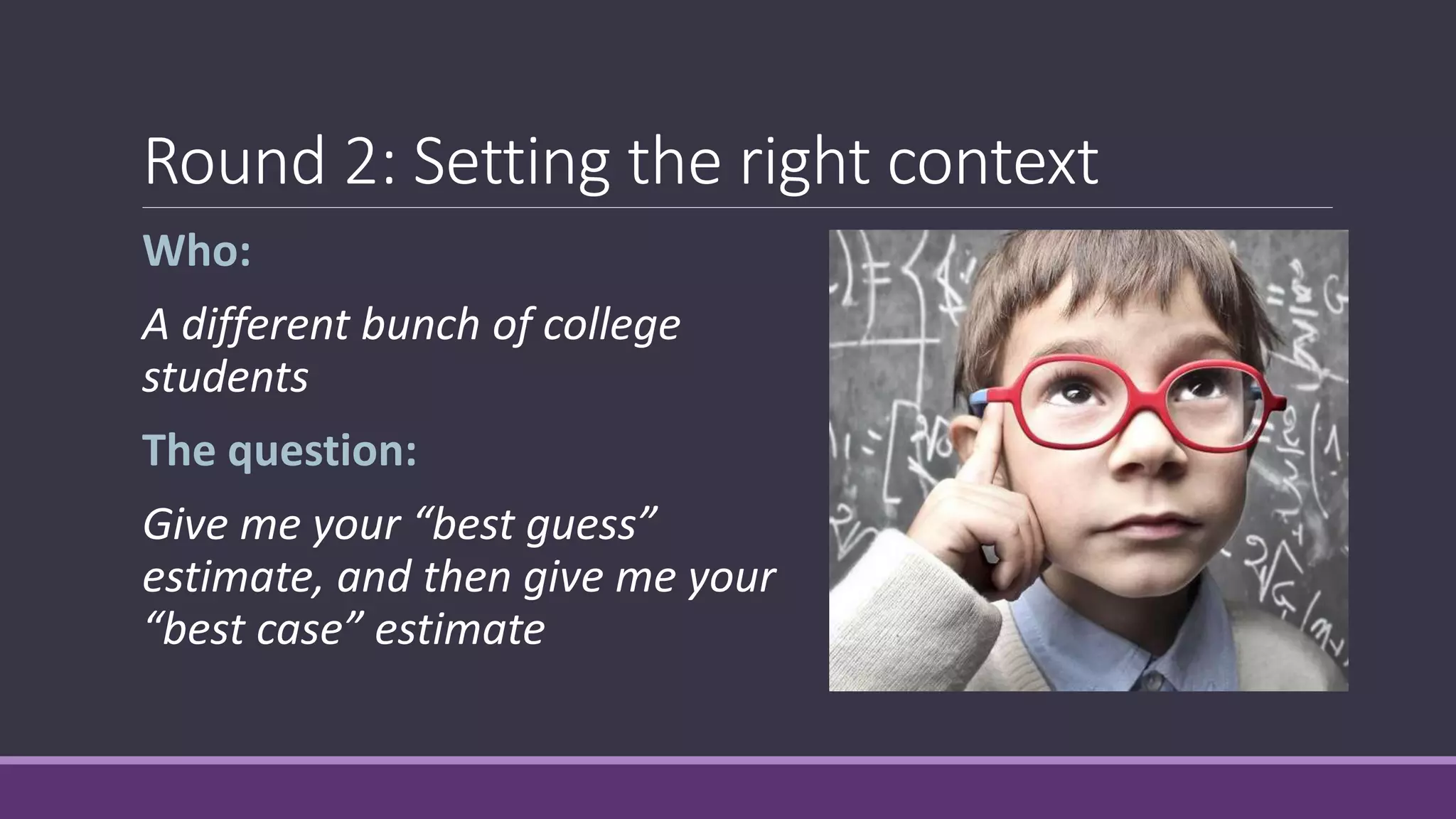 Round 2: Setting the right context
Who:
A different bunch of college
students
The question:
Give me your “best guess”
estimate, and then give me your
“best case” estimate
 