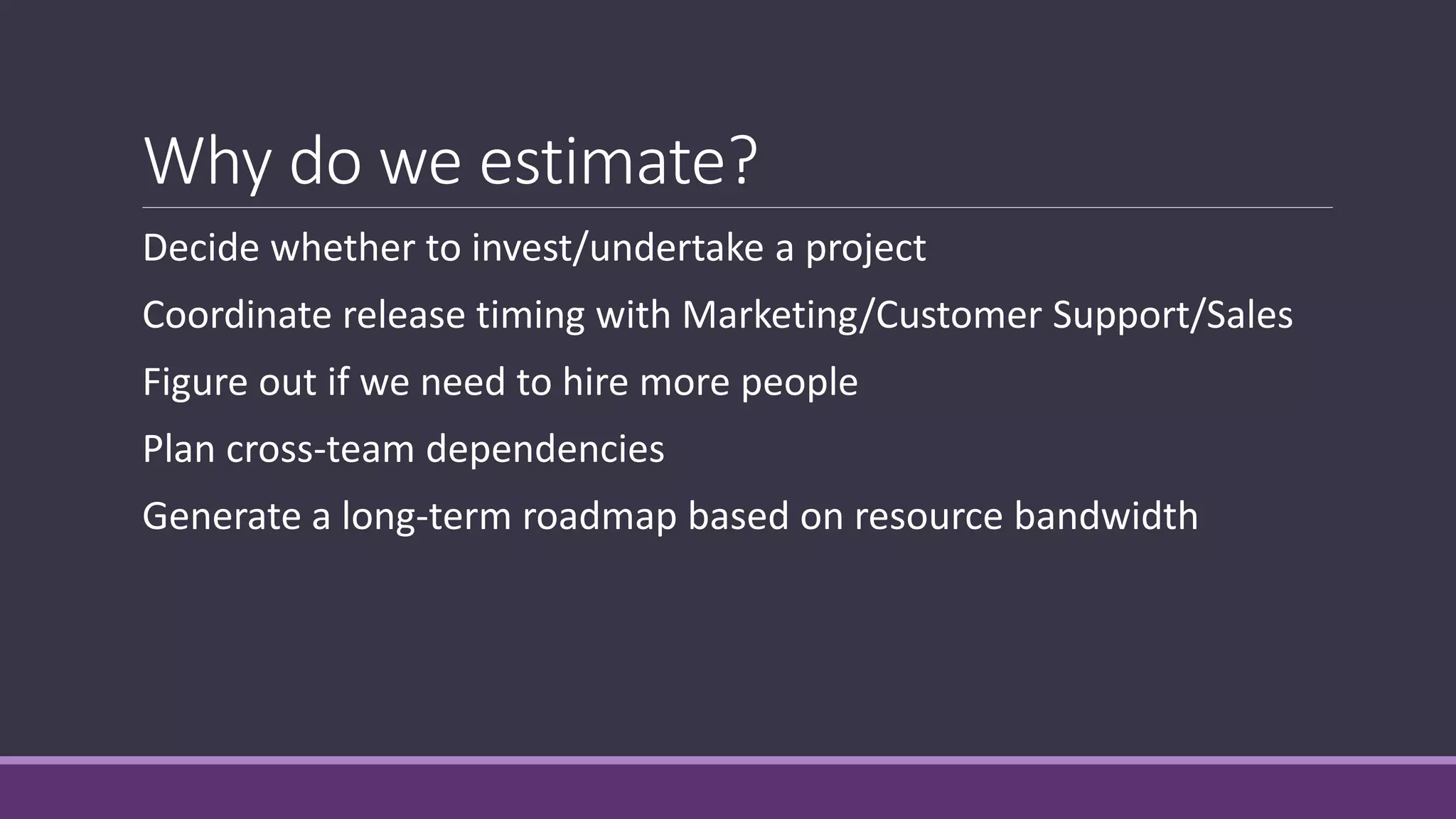 Why do we estimate?
Decide whether to invest/undertake a project
Coordinate release timing with Marketing/Customer Support/Sales
Figure out if we need to hire more people
Plan cross-team dependencies
Generate a long-term roadmap based on resource bandwidth
 