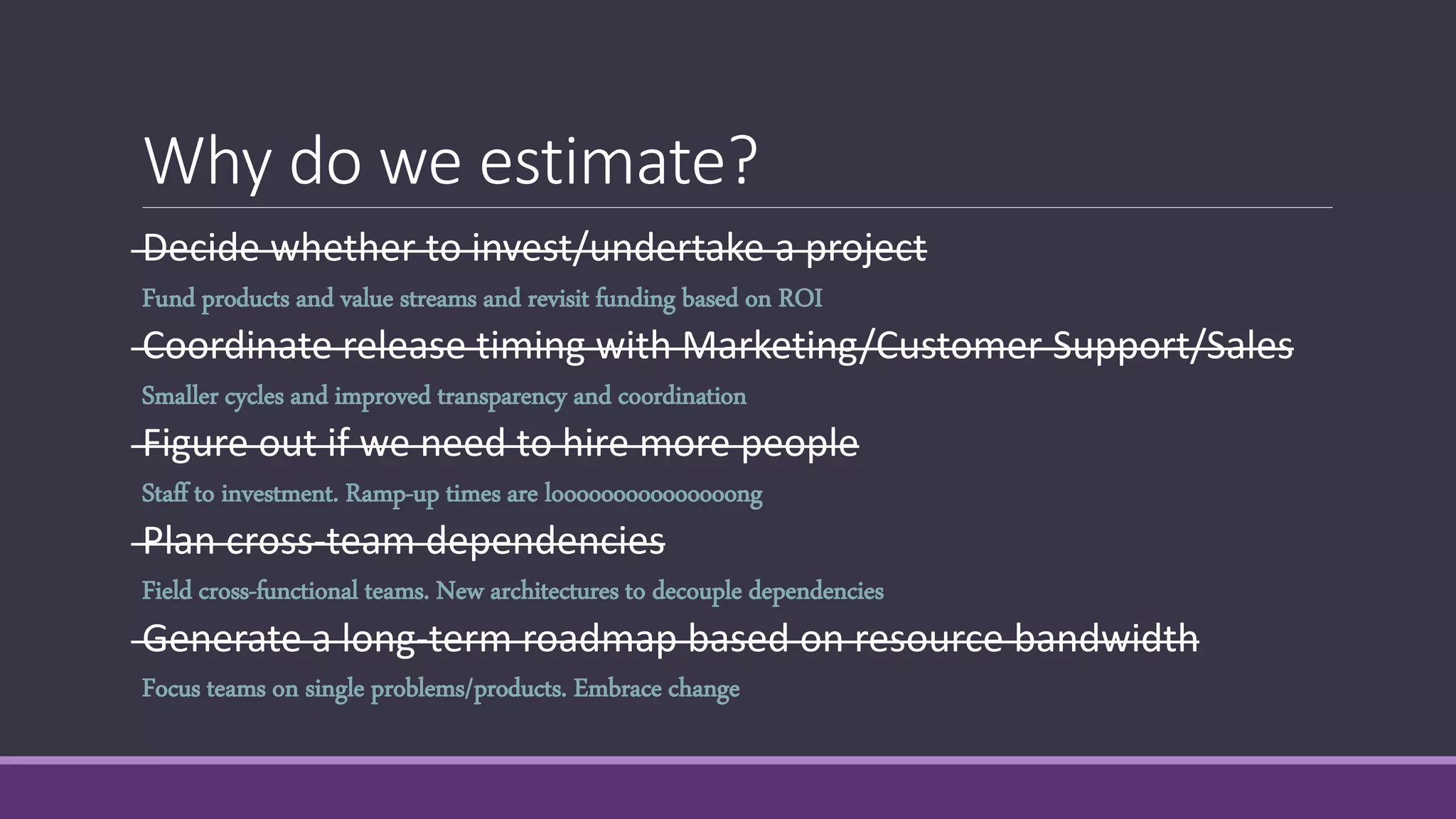 Decide whether to invest/undertake a project
Coordinate release timing with Marketing/Customer Support/Sales
Figure out if we need to hire more people
Plan cross-team dependencies
Generate a long-term roadmap based on resource bandwidth
Why do we estimate?
Fund products and value streams and revisit funding based on ROI
Smaller cycles and improved transparency and coordination
Staff to investment. Ramp-up times are looooooooooooooong
Field cross-functional teams. New architectures to decouple dependencies
Focus teams on single problems/products. Embrace change
 