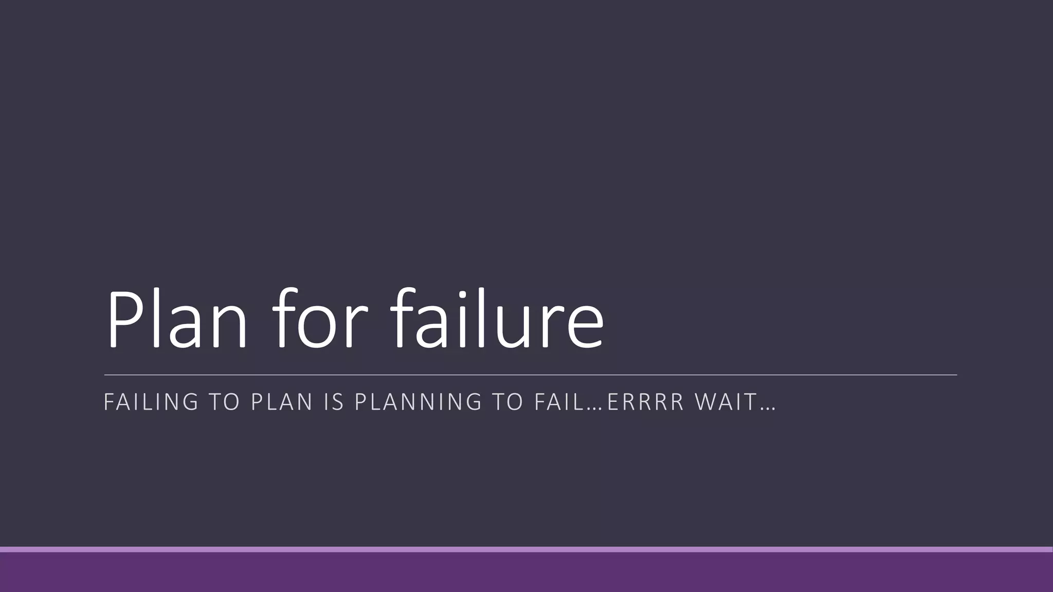 Plan for failure
FAILING TO PLAN IS PLANNING TO FAIL…ERRRR WAIT…
 