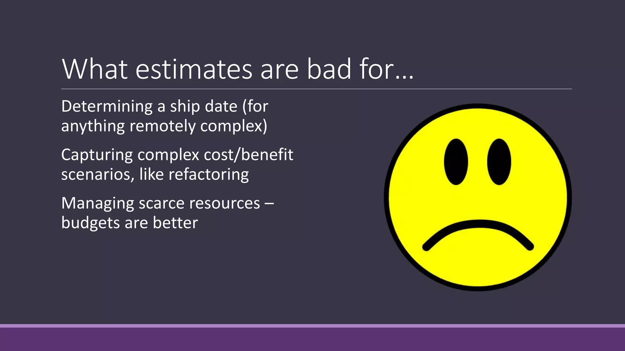 What estimates are bad for…
Determining a ship date (for
anything remotely complex)
Capturing complex cost/benefit
scenarios, like refactoring
Managing scarce resources –
budgets are better
 