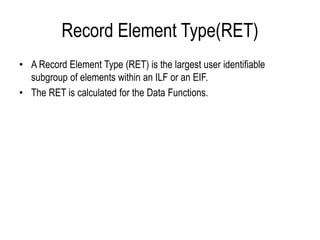 Record Element Type(RET)
• A Record Element Type (RET) is the largest user identifiable
subgroup of elements within an ILF or an EIF.
• The RET is calculated for the Data Functions.
 