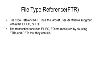 File Type Reference(FTR)
• File Type Referenced (FTR) is the largest user identifiable subgroup
within the EI, EO, or EQ.
• The transaction functions EI, EO, EQ are measured by counting
FTRs and DETs that they contain.
 