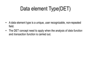 Data element Type(DET)
• A data element type is a unique, user recognizable, non-repeated
field.
• The DET concept need to apply when the analysis of data function
and transaction function is carried out.
 