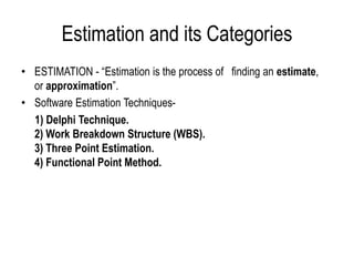Estimation and its Categories
• ESTIMATION - “Estimation is the process of finding an estimate,
or approximation”.
• Software Estimation Techniques-
1) Delphi Technique.
2) Work Breakdown Structure (WBS).
3) Three Point Estimation.
4) Functional Point Method.
 