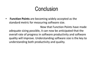 Conclusion
• Function Points are becoming widely accepted as the
standard metric for measuring software size.
Now that Function Points have made
adequate sizing possible, it can now be anticipated that the
overall rate of progress in software productivity and software
quality will improve. Understanding software size is the key to
understanding both productivity and quality.
 