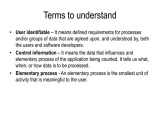 Terms to understand
• User identifiable – It means defined requirements for processes
and/or groups of data that are agreed upon, and understood by, both
the users and software developers.
• Control information – It means the data that influences and
elementary process of the application being counted. It tells us what,
when, or how data is to be processed.
• Elementary process - An elementary process is the smallest unit of
activity that is meaningful to the user.
 