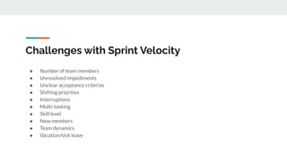 Challenges with Sprint Velocity
● Number of team members
● Unresolved impediments
● Unclear acceptance criterias
● Shifting priorities
● Interruptions
● Multi-tasking
● Skill level
● New members
● Team dynamics
● Vacation/sick leave
 