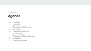 Agenda
● Overview
● Estimation
● Challenges with Estimation
● Story points
● Estimation techniques
● Sprint velocity
● Challenges with Sprint velocity
● Brainstorm
● Final considerations
 