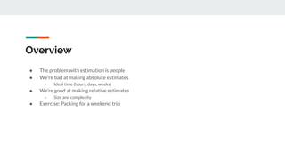 Overview
● The problem with estimation is people
● We’re bad at making absolute estimates
○ Ideal time (hours, days, weeks)
● We’re good at making relative estimates
○ Size and complexity
● Exercise: Packing for a weekend trip
 