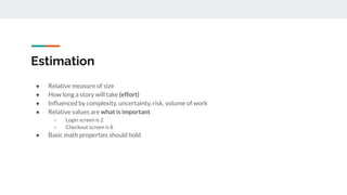 Estimation
● Relative measure of size
● How long a story will take (effort)
● Inﬂuenced by complexity, uncertainty, risk, volume of work
● Relative values are what is important
○ Login screen is 2
○ Checkout screen is 8
● Basic math properties should hold
 