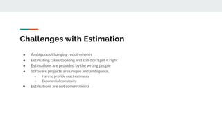 Challenges with Estimation
● Ambiguous/changing requirements
● Estimating takes too long and still don’t get it right
● Estimations are provided by the wrong people
● Software projects are unique and ambiguous.
○ Hard to provide exact estimates
○ Exponential complexity
● Estimations are not commitments
 