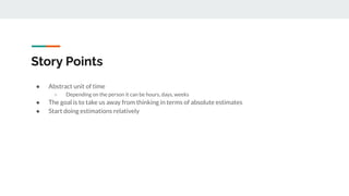 Story Points
● Abstract unit of time
○ Depending on the person it can be hours, days, weeks
● The goal is to take us away from thinking in terms of absolute estimates
● Start doing estimations relatively
 