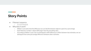 Story Points
● Fibonacci sequence
○ 1, 2, 3, 5, 8, 13, 21
● Why does it work?
○ Weber’s Law states that the difference we can identify between objects is given by a percentage
○ Each Fibonacci number is about 60% larger than the preceding value
○ According to Weber’s Law, if we can distinguish a 60% difference in effort between two estimates, we can
distinguish that same percentage difference between other estimates
 