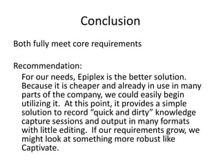 ConclusionBoth fully meet core requirementsRecommendation:	For our needs, Epiplex is the better solution.  Because it is cheaper and already in use in many parts of the company, we could easily begin utilizing it.  At this point, it provides a simple solution to record “quick and dirty” knowledge capture sessions and output in many formats with little editing.  If our requirements grow, we might look at something more robust like Captivate.