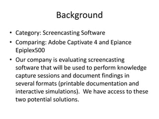 BackgroundCategory: Screencasting SoftwareComparing: Adobe Captivate 4 and Epiance Epiplex500Our company is evaluating screencasting software that will be used to perform knowledge capture sessions and document findings in several formats (printable documentation and interactive simulations).  We have access to these two potential solutions.