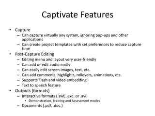 Captivate FeaturesCapture Can capture virtually any system, ignoring pop-ups and other applicationsCan create project templates with set preferences to reduce capture timePost-Capture EditingEditing menu and layout very user-friendlyCan add or edit audio easilyCan easily edit screen images, text, etc.Can add comments, highlights, rollovers, animations, etc.Supports Flash and video embeddingText to speech featureOutputs (formats)Interactive formats (.swf, .exe. or .avi) Demonstration, Training and Assessment modesDocuments (.pdf, .doc.) 
