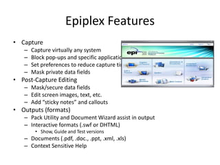 Epiplex FeaturesCapture Capture virtually any systemBlock pop-ups and specific applications from captureSet preferences to reduce capture timeMask private data fieldsPost-Capture EditingMask/secure data fieldsEdit screen images, text, etc.Add “sticky notes” and calloutsOutputs (formats)Pack Utility and Document Wizard assist in outputInteractive formats (.swf or DHTML) Show, Guide and Test versionsDocuments (.pdf, .doc., .ppt, .xml, .xls)Context Sensitive Help 
