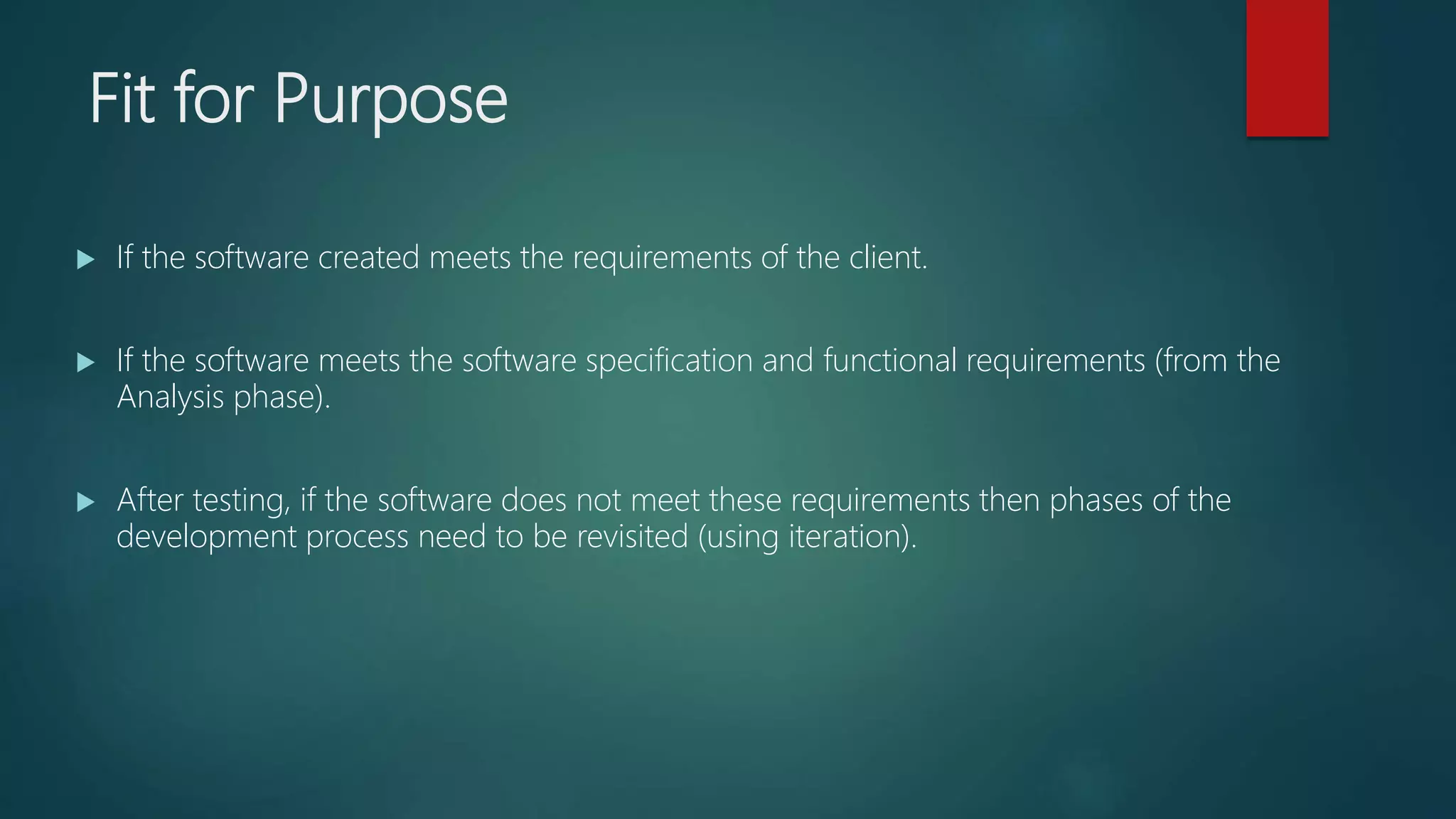 Fit for Purpose
If the software created meets the requirements of the client.
If the software meets the software specification and functional requirements (from the
Analysis phase).
After testing, if the software does not meet these requirements then phases of the
development process need to be revisited (using iteration).