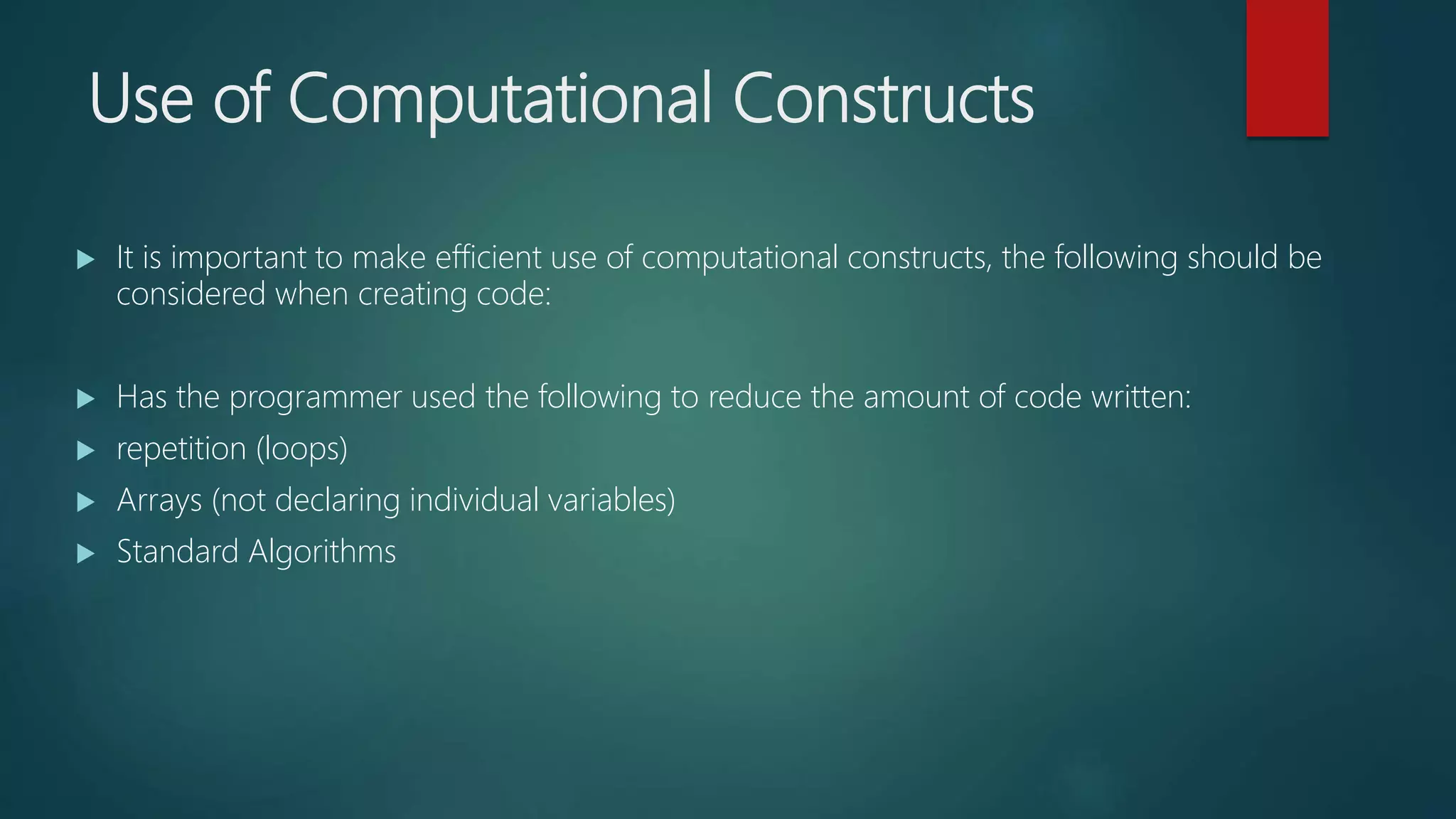 Use of Computational Constructs
It is important to make efficient use of computational constructs, the following should be
considered when creating code:
Has the programmer used the following to reduce the amount of code written:
repetition (loops)
Arrays (not declaring individual variables)
Standard Algorithms