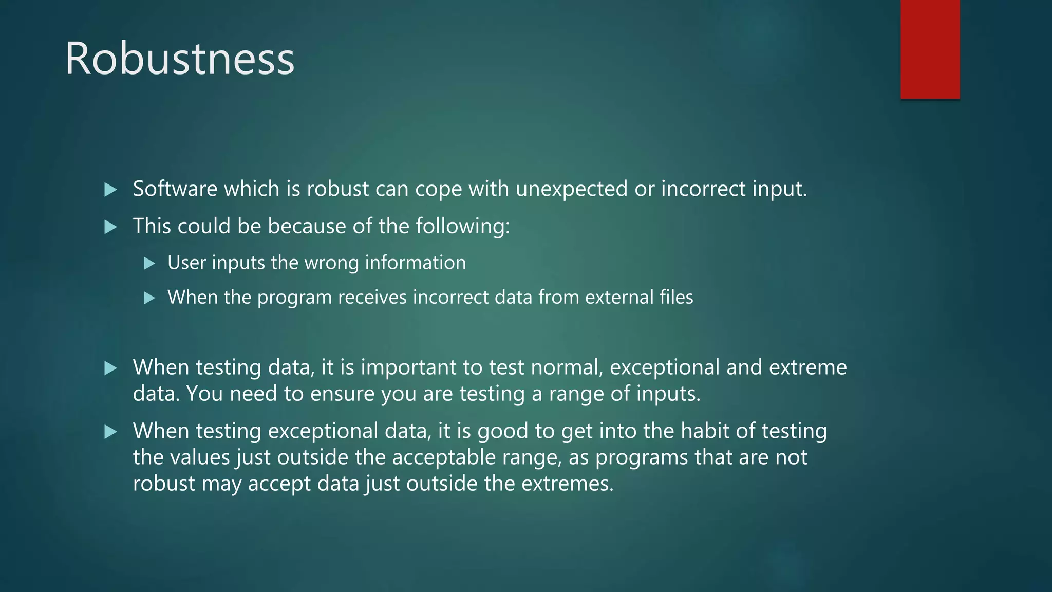 Robustness
Software which is robust can cope with unexpected or incorrect input.
This could be because of the following:
User inputs the wrong information
When the program receives incorrect data from external files
When testing data, it is important to test normal, exceptional and extreme
data. You need to ensure you are testing a range of inputs.
When testing exceptional data, it is good to get into the habit of testing
the values just outside the acceptable range, as programs that are not
robust may accept data just outside the extremes.