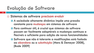 Evoluçãode Software 
10 
Sistemasde software precisamevoluir 
A sociedadealtamentedinâmicaimpõeumapressãoconstanteparamudançasemsistemasde software 
Para continuarútil, é crucial quesistemasde software possamserfacilmenteadaptáveisa mudançascontínuase flexíveiso suficienteparaadiçãode novasfuncionalidades 
Software quenãoé tolerantea modificaçõesestáfadadoaoabandonooua substituição[Mens& Demeyer2008], [Bode 2009]  