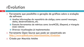 rEvolution 
Ferramentaquepossibilitaa geraçãode gráficossobrea evoluçãodo software 
Analisainformaçõesdo repositóriode código, comocommit messages, datas, desenvolvedores, etc. 
Executaferramentasde métricascomoJavaNCSS, JDepend, e triangulaessesvalores 
Diversasvisualizaçõesjáimplementadas 
FerramentaOpen Source quepodeserencontradaemhttp://www.github.com/mauricioaniche/rEvolution 
CriadaporMauricio Aniche 
106  