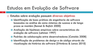 EstudosemEvoluçãode Software 
11 
Estudossobreevoluçãopossuemdiversosobjetivos 
Identificaçãode boas práticasde engenhariade software baseadasnaanálisede comosistemasde sucessoe de longoprazose mantém[Bennet& Rajlich2000] 
Avaliaçãode hipótesesempíricassobrecaracterísticasda evoluçãode software [Lehman 1997] 
Padrõesde colaboraçãoentre desenvolvedores[Cataldo2008] 
Identificaçãode problemasde design e de códigoatravésda visualizaçãodo históricodo software [D‘Ambros& Lanza2010]  