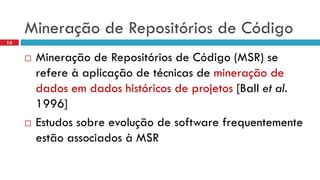 Mineraçãode Repositóriosde Código 
14 
Mineraçãode Repositóriosde Código(MSR) se refereà aplicaçãode técnicasde mineraçãode dados emdados históricosde projetos[Ball et al. 1996] 
Estudossobreevoluçãode software frequentementeestãoassociadosà MSR  