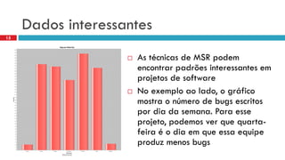 Dados interessantes 
As técnicasde MSR podemencontrarpadrõesinteressantesemprojetosde software 
No exemploaolado, o gráficomostrao númerode bugs escritospordiada semana. Para esseprojeto, podemosverquequarta- feiraéo diaemqueessaequipeproduzmenosbugs 
15  