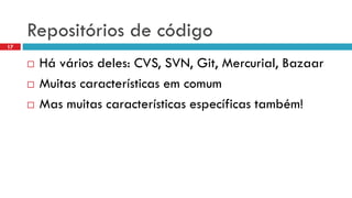 Repositóriosde código 
Háváriosdeles: CVS, SVN, Git, Mercurial, Bazaar 
Muitascaracterísticasemcomum 
Mas muitascaracterísticasespecíficastambém! 
17  