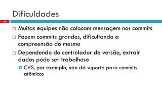 Dificuldades 
Muitasequipesnãocolocammensagemnoscommits 
Fazemcommits grandes, dificultandoa compreensãodo mesmo 
Dependendodo controladorde versão, extrairdados podesertrabalhoso 
CVS, porexemplo, nãodásuporteparacommits atômicos 
19  