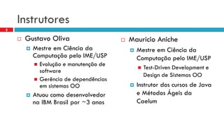 Instrutores 
Gustavo Oliva 
Mestre em Ciência da Computação pelo IME/USP 
Evolução e manutenção de software 
Gerência de dependências em sistemas OO 
Atuou como desenvolvedor na IBM Brasil por ~3 anos 
Mauricio Aniche 
Mestre em Ciência da Computação pelo IME/USP 
Test-DrivenDevelopmente Design de Sistemas OO 
Instrutor dos cursos de Java e Métodos Ágeis da Caelum 
2  