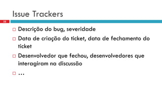 Issue Trackers 
Descriçãodo bug, severidade 
Data de criaçãodo ticket, data de fechamentodo ticket 
Desenvolvedorquefechou, desenvolvedoresqueinteragiramnadiscussão 
… 
22  