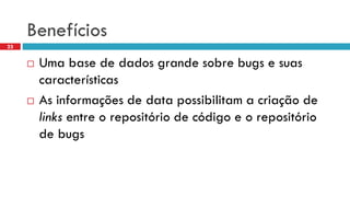 Benefícios 
Uma base de dados grandesobrebugs e suascaracterísticas 
As informaçõesde data possibilitama criaçãode links entre o repositóriode códigoe o repositóriode bugs 
23  