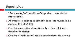 Benefícios 
“Documentação” das discussõespodemconterdados interessantes. 
Altamenterelacionadoscom atividadesde mudançade código[Bird et al.06] 
Geralmentecontémdiscussõessobreplanosfuturos, decisõesde design 
Contéma “redesocial” de desenvolvedoresdo projeto 
27  