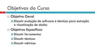 Objetivos do Curso 
Objetivo Geral 
Discutir evolução de software e técnicas para extração e visualização de dados 
Objetivos Específicos 
Discutir ferramentas 
Discutir técnicas 
Discutir métricas 
3  