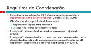 Requisitosde Coordenação 
Requisitosde coordenação(CRs) sãoempregadosparainferirdependênciasentre desenvolvedores[Cataldoet al.2006] 
CRs sãoinferidasa partirde doiselementos 
Dependênciaslógicasentre arquivose 
Alocaçãode tarefasparadesenvolvedores 
Exemplo#1: desenvolvedoresmudandoo mesmoconjuntode arquivos 
Exemplo#2: desenvolvedord1 devecoordenarseutrabalhocom osdesenvolvedoresd2 e d3 quandoosarquivosmodificadospord1 dependemlogicamentede arquivosmodificadospord2 e d3 
37  