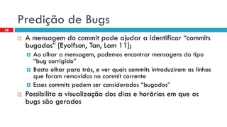 Prediçãode Bugs 
A mensagemdo commit podeajudara identificar“commits bugados” [Eyolfson, Tan, Lam 11]; 
Aoolhara mensagem, podemosencontrarmensagensdo tipo“bug corrigido” 
Bastaolharparatrás, e verquaiscommits introduziramas linhasqueforamremovidasno commit corrente 
Essescommits podemserconsiderados“bugados” 
Possibilitaa visualizaçãodos diase horáriosemqueosbugs sãogerados 
38  