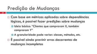 Prediçãode Mudanças 
Com base emmétricasaplicadassobredependênciaslógicas, é possívelfazerprediçõessobremudanças 
Ideiabásica: “ClientesquecompraramX, tambémcompraramY” 
A granularidadepodevariar: classes, métodos, etc. 
É possívelaindaprevinirerrosdecorrentesde mudançasincompletas 
39  