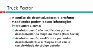 Truck Factor 
A análisede desenvolvedorese artefatosmodificadospodempassarinformaçõesinteressantes, como: 
Artefatosquesósãomodificadosporum desenvolvedoraolongodo tempo (truck factor) 
Artefatosquesãomodificadosporváriosdesenvolvedorese a relaçãodisso com a complexidadedo códigogerado 
42  