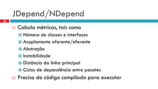 JDepend/NDepend 
Calculamétricas, taiscomo 
Númerode classes e interfaces 
Acoplamentoaferente/eferente 
Abstração 
Instabilidade 
Distânciada linhaprincipal 
Ciclosde dependênciaentre pacotes 
Precisado códigocompiladoparaexecutar 
44  
